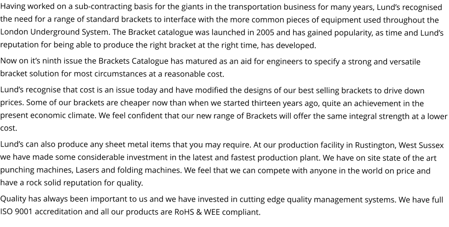 Having worked on a sub-contracting basis for the giants in the transportation business for many years, Lund’s recognised the need for a range of standard brackets to interface with the more common pieces of equipment used throughout the London Underground System. The Bracket catalogue was launched in 2005 and has gained popularity, as time and Lund’s reputation for being able to produce the right bracket at the right time, has developed. Now on it’s ninth issue the Brackets Catalogue has matured as an aid for engineers to specify a strong and versatile bracket solution for most circumstances at a reasonable cost. Lund’s recognise that cost is an issue today and have modified the designs of our best selling brackets to drive down prices. Some of our brackets are cheaper now than when we started thirteen years ago, quite an achievement in the present economic climate. We feel confident that our new range of Brackets will offer the same integral strength at a lower cost. Lund’s can also produce any sheet metal items that you may require. At our production facility in Rustington, West Sussex we have made some considerable investment in the latest and fastest production plant. We have on site state of the art punching machines, Lasers and folding machines. We feel that we can compete with anyone in the world on price and have a rock solid reputation for quality. Quality has always been important to us and we have invested in cutting edge quality management systems. We have full ISO 9001 accreditation and all our products are RoHS & WEE compliant.